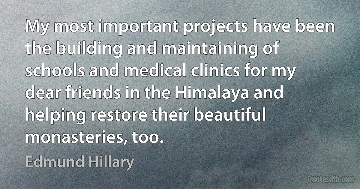 My most important projects have been the building and maintaining of schools and medical clinics for my dear friends in the Himalaya and helping restore their beautiful monasteries, too. (Edmund Hillary)