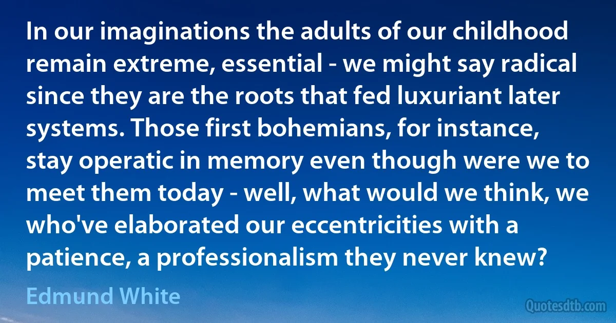 In our imaginations the adults of our childhood remain extreme, essential - we might say radical since they are the roots that fed luxuriant later systems. Those first bohemians, for instance, stay operatic in memory even though were we to meet them today - well, what would we think, we who've elaborated our eccentricities with a patience, a professionalism they never knew? (Edmund White)