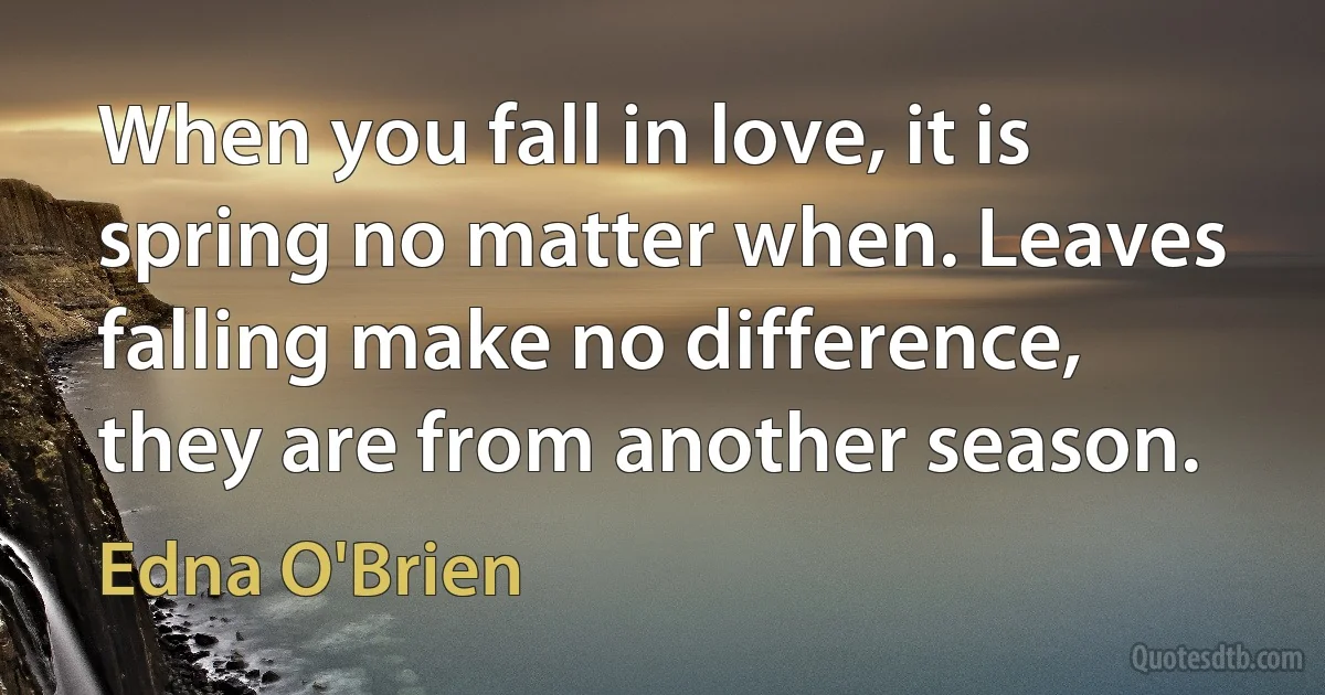 When you fall in love, it is spring no matter when. Leaves falling make no difference, they are from another season. (Edna O'Brien)