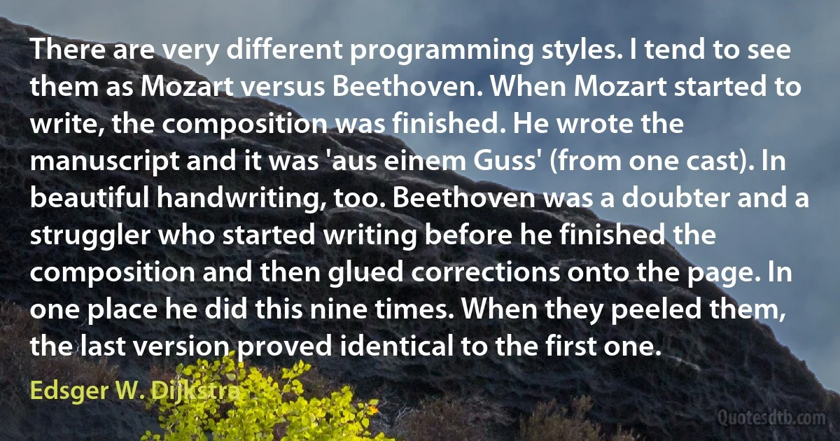 There are very different programming styles. I tend to see them as Mozart versus Beethoven. When Mozart started to write, the composition was finished. He wrote the manuscript and it was 'aus einem Guss' (from one cast). In beautiful handwriting, too. Beethoven was a doubter and a struggler who started writing before he finished the composition and then glued corrections onto the page. In one place he did this nine times. When they peeled them, the last version proved identical to the first one. (Edsger W. Dijkstra)