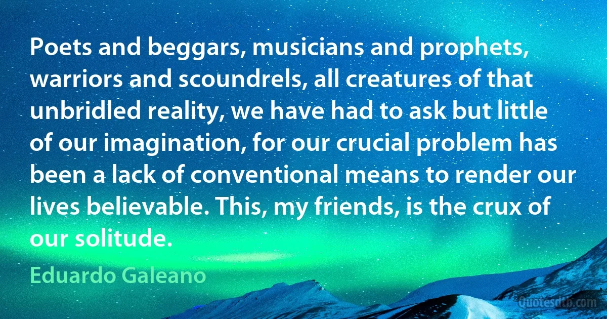 Poets and beggars, musicians and prophets, warriors and scoundrels, all creatures of that unbridled reality, we have had to ask but little of our imagination, for our crucial problem has been a lack of conventional means to render our lives believable. This, my friends, is the crux of our solitude. (Eduardo Galeano)