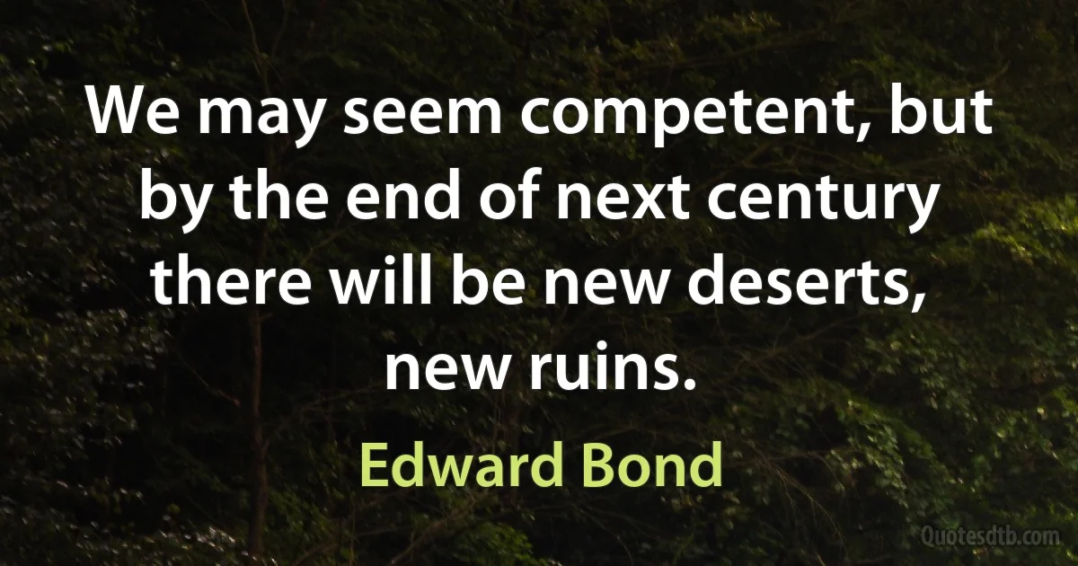 We may seem competent, but by the end of next century there will be new deserts, new ruins. (Edward Bond)