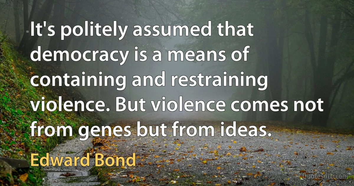 It's politely assumed that democracy is a means of containing and restraining violence. But violence comes not from genes but from ideas. (Edward Bond)