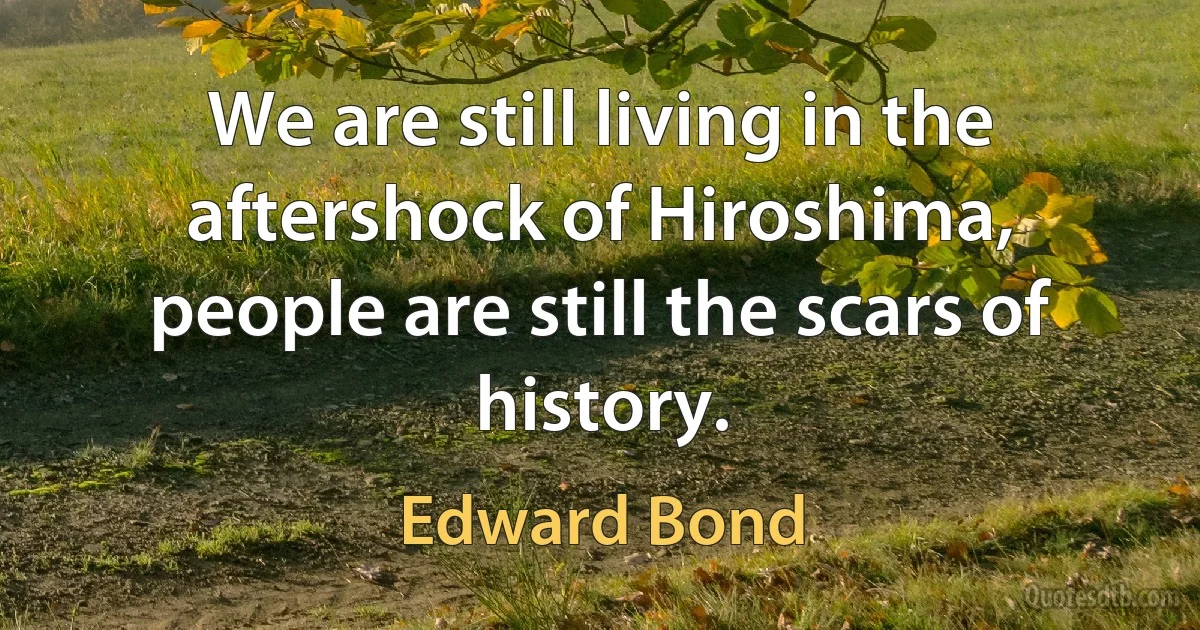 We are still living in the aftershock of Hiroshima, people are still the scars of history. (Edward Bond)