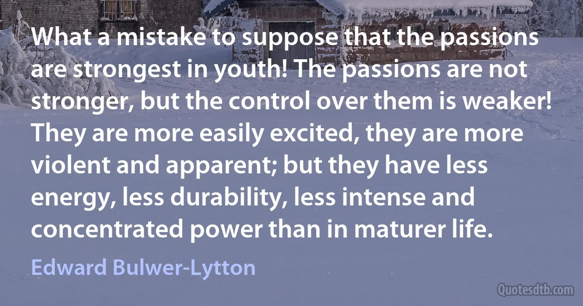 What a mistake to suppose that the passions are strongest in youth! The passions are not stronger, but the control over them is weaker! They are more easily excited, they are more violent and apparent; but they have less energy, less durability, less intense and concentrated power than in maturer life. (Edward Bulwer-Lytton)