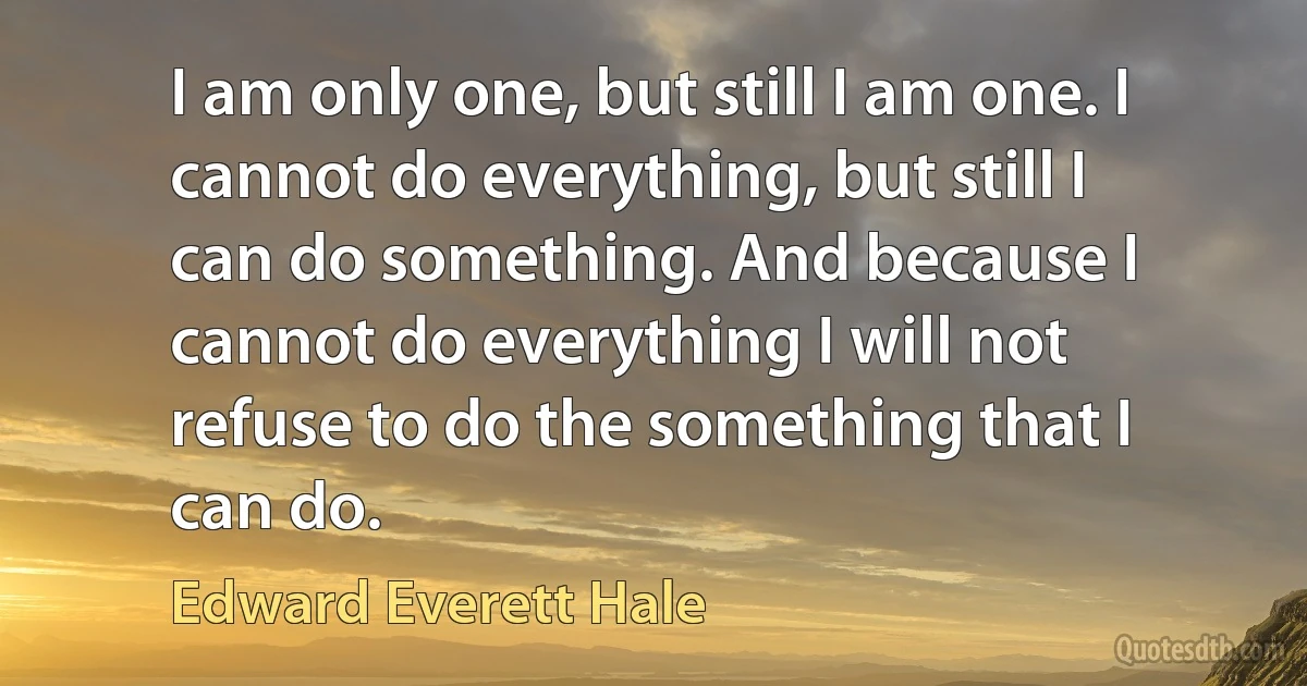 I am only one, but still I am one. I cannot do everything, but still I can do something. And because I cannot do everything I will not refuse to do the something that I can do. (Edward Everett Hale)