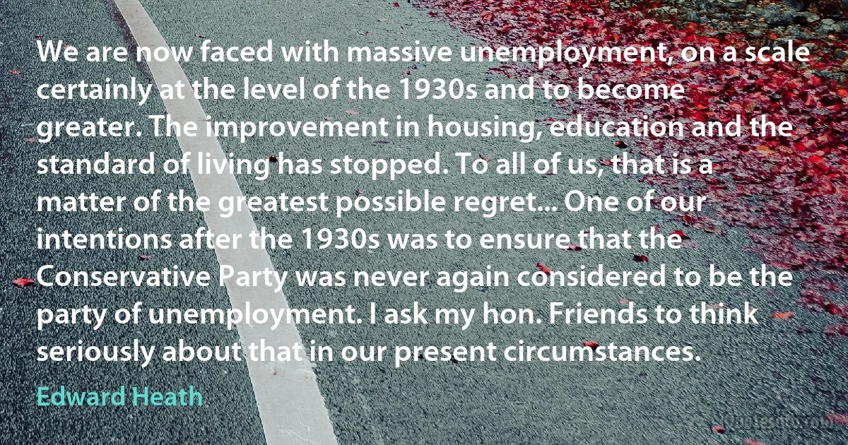 We are now faced with massive unemployment, on a scale certainly at the level of the 1930s and to become greater. The improvement in housing, education and the standard of living has stopped. To all of us, that is a matter of the greatest possible regret... One of our intentions after the 1930s was to ensure that the Conservative Party was never again considered to be the party of unemployment. I ask my hon. Friends to think seriously about that in our present circumstances. (Edward Heath)