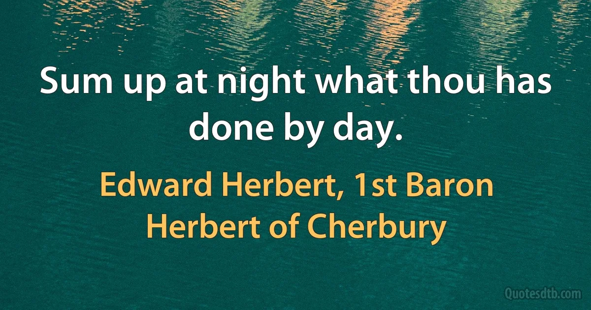 Sum up at night what thou has done by day. (Edward Herbert, 1st Baron Herbert of Cherbury)