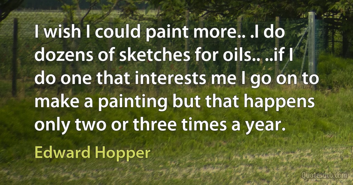 I wish I could paint more.. .I do dozens of sketches for oils.. ..if I do one that interests me I go on to make a painting but that happens only two or three times a year. (Edward Hopper)