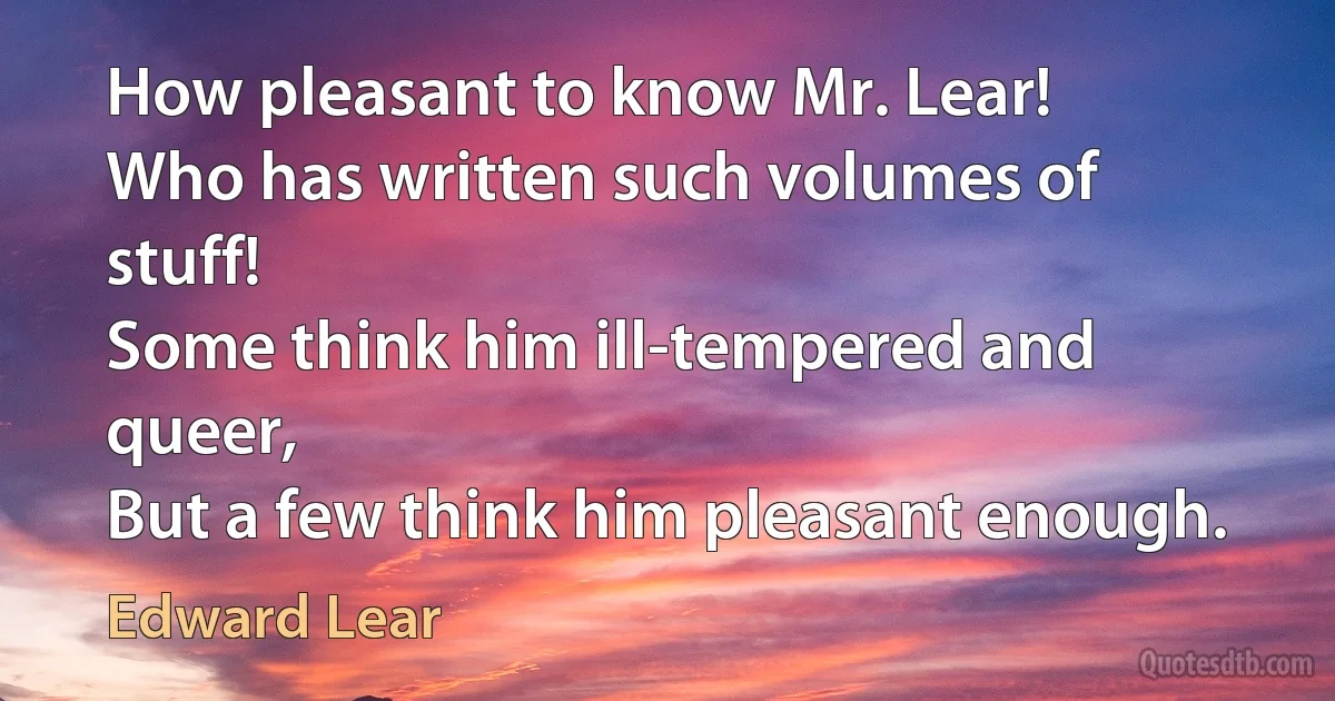 How pleasant to know Mr. Lear!
Who has written such volumes of stuff!
Some think him ill-tempered and queer,
But a few think him pleasant enough. (Edward Lear)