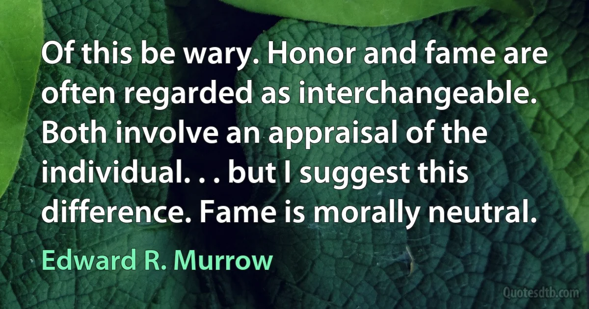 Of this be wary. Honor and fame are often regarded as interchangeable. Both involve an appraisal of the individual. . . but I suggest this difference. Fame is morally neutral. (Edward R. Murrow)