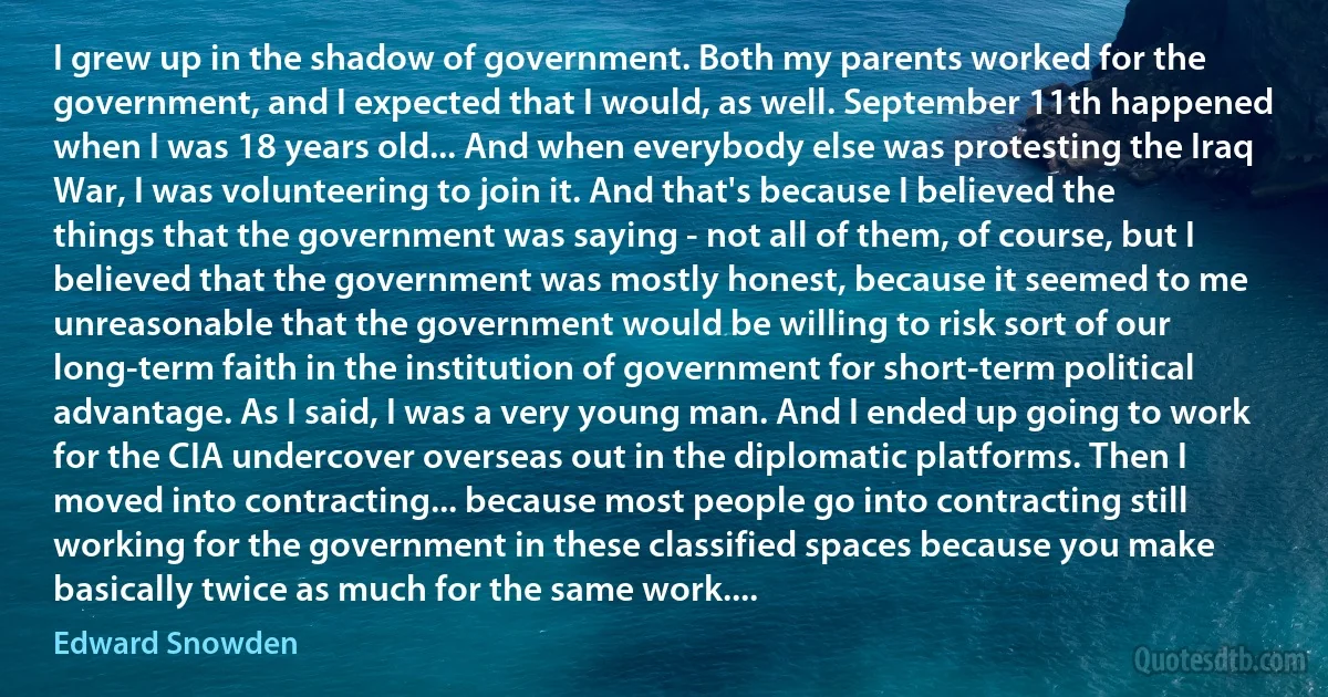 I grew up in the shadow of government. Both my parents worked for the government, and I expected that I would, as well. September 11th happened when I was 18 years old... And when everybody else was protesting the Iraq War, I was volunteering to join it. And that's because I believed the things that the government was saying - not all of them, of course, but I believed that the government was mostly honest, because it seemed to me unreasonable that the government would be willing to risk sort of our long-term faith in the institution of government for short-term political advantage. As I said, I was a very young man. And I ended up going to work for the CIA undercover overseas out in the diplomatic platforms. Then I moved into contracting... because most people go into contracting still working for the government in these classified spaces because you make basically twice as much for the same work.... (Edward Snowden)