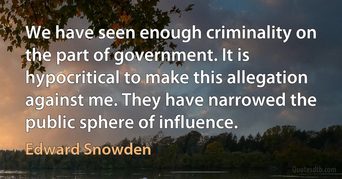 We have seen enough criminality on the part of government. It is hypocritical to make this allegation against me. They have narrowed the public sphere of influence. (Edward Snowden)