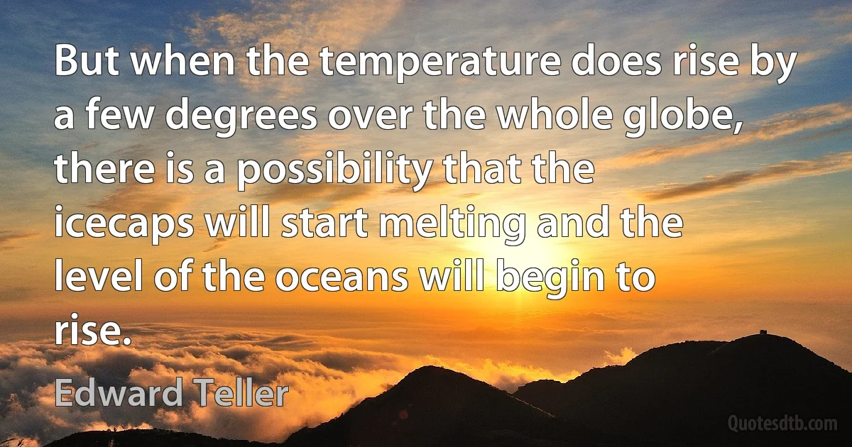 But when the temperature does rise by a few degrees over the whole globe, there is a possibility that the icecaps will start melting and the level of the oceans will begin to rise. (Edward Teller)