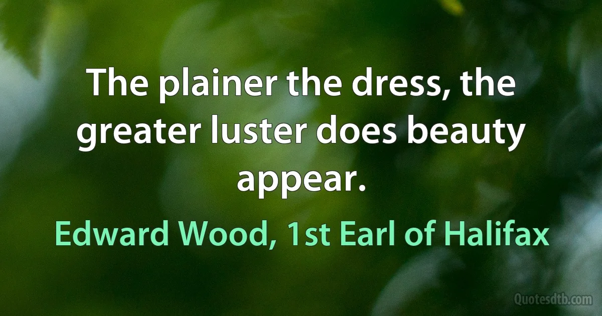 The plainer the dress, the greater luster does beauty appear. (Edward Wood, 1st Earl of Halifax)