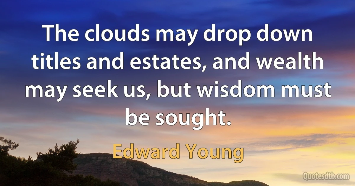 The clouds may drop down titles and estates, and wealth may seek us, but wisdom must be sought. (Edward Young)