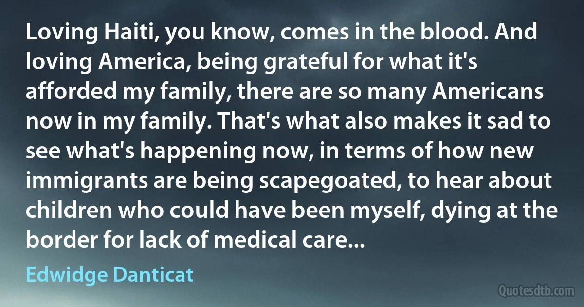 Loving Haiti, you know, comes in the blood. And loving America, being grateful for what it's afforded my family, there are so many Americans now in my family. That's what also makes it sad to see what's happening now, in terms of how new immigrants are being scapegoated, to hear about children who could have been myself, dying at the border for lack of medical care... (Edwidge Danticat)