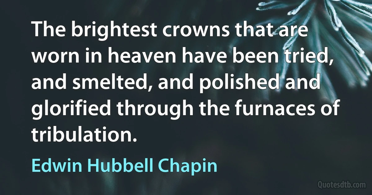 The brightest crowns that are worn in heaven have been tried, and smelted, and polished and glorified through the furnaces of tribulation. (Edwin Hubbell Chapin)