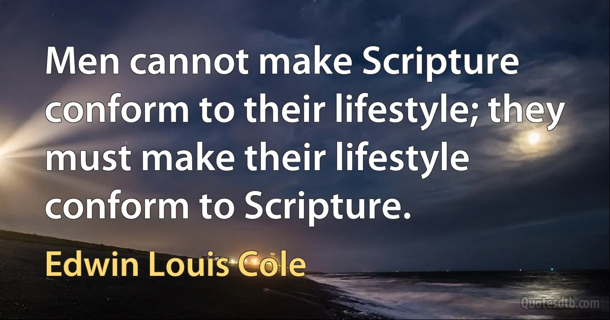 Men cannot make Scripture conform to their lifestyle; they must make their lifestyle conform to Scripture. (Edwin Louis Cole)