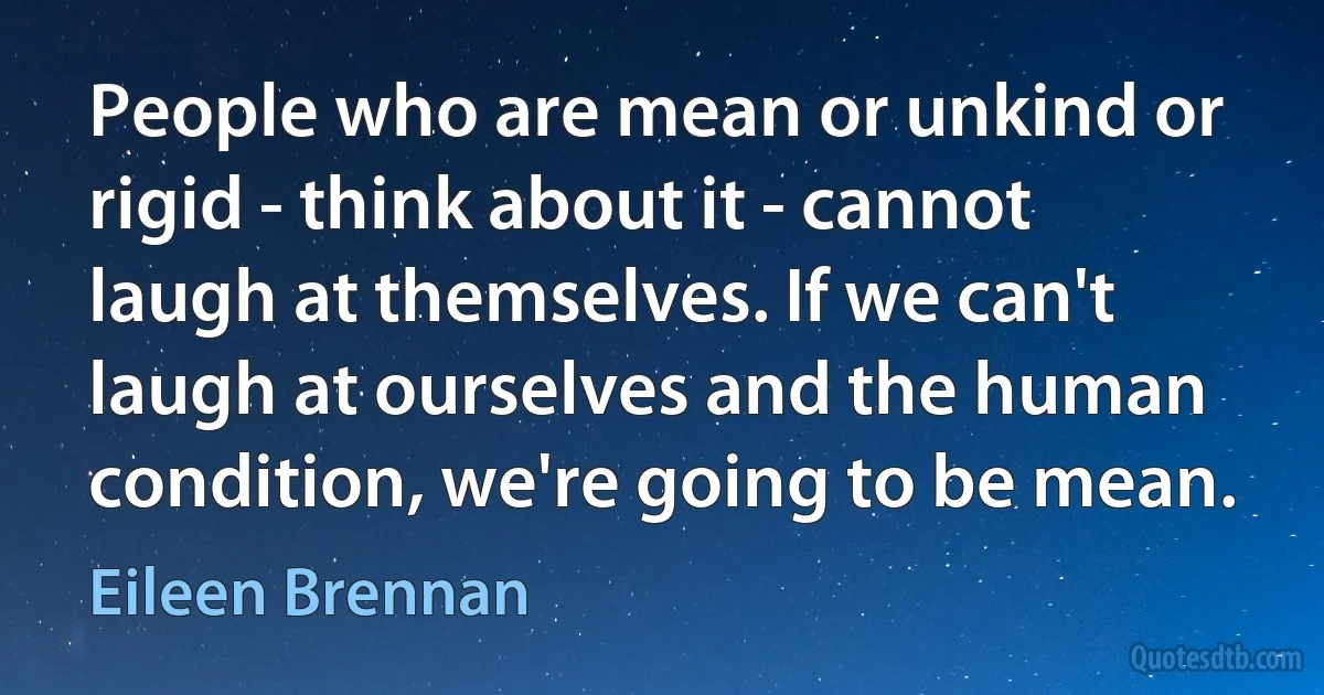 People who are mean or unkind or rigid - think about it - cannot laugh at themselves. If we can't laugh at ourselves and the human condition, we're going to be mean. (Eileen Brennan)