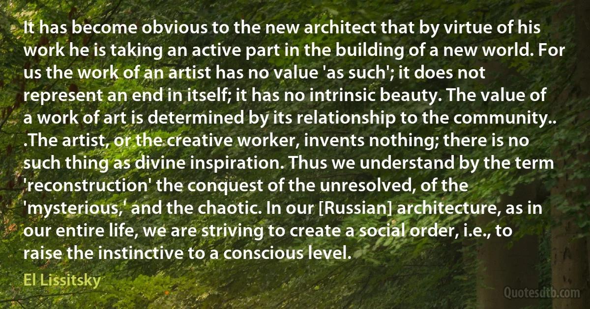 It has become obvious to the new architect that by virtue of his work he is taking an active part in the building of a new world. For us the work of an artist has no value 'as such'; it does not represent an end in itself; it has no intrinsic beauty. The value of a work of art is determined by its relationship to the community.. .The artist, or the creative worker, invents nothing; there is no such thing as divine inspiration. Thus we understand by the term 'reconstruction' the conquest of the unresolved, of the 'mysterious,' and the chaotic. In our [Russian] architecture, as in our entire life, we are striving to create a social order, i.e., to raise the instinctive to a conscious level. (El Lissitsky)