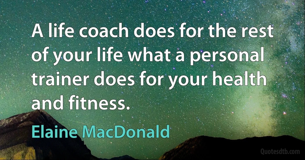 A life coach does for the rest of your life what a personal trainer does for your health and fitness. (Elaine MacDonald)