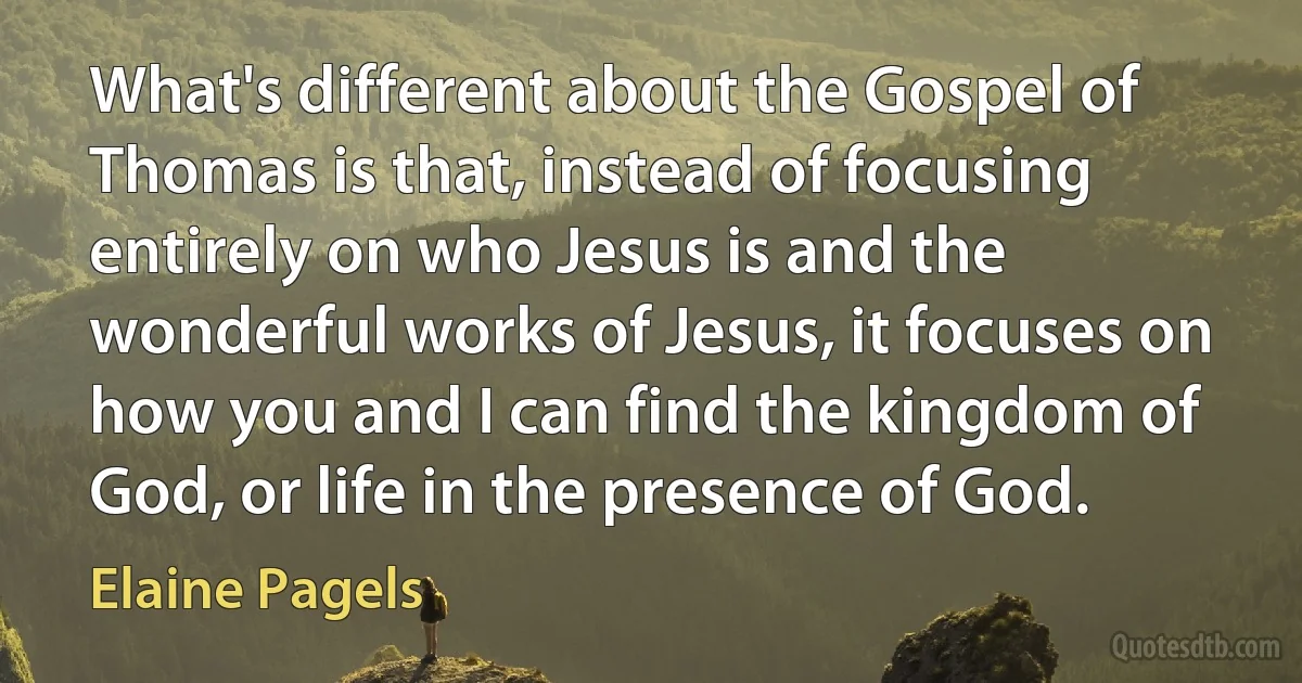 What's different about the Gospel of Thomas is that, instead of focusing entirely on who Jesus is and the wonderful works of Jesus, it focuses on how you and I can find the kingdom of God, or life in the presence of God. (Elaine Pagels)