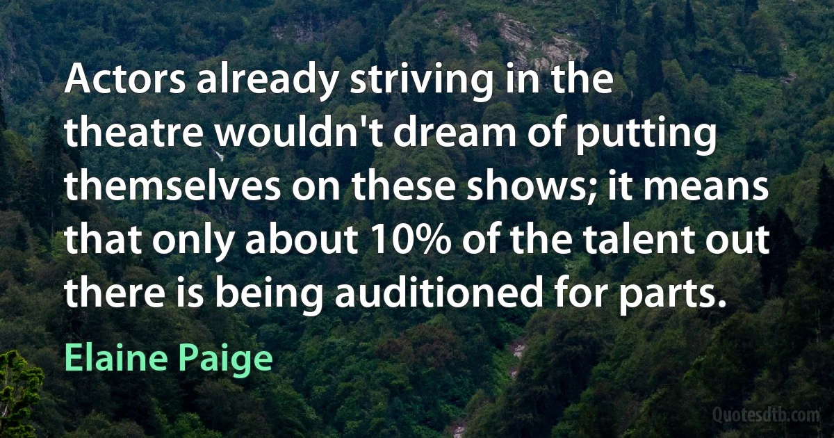 Actors already striving in the theatre wouldn't dream of putting themselves on these shows; it means that only about 10% of the talent out there is being auditioned for parts. (Elaine Paige)