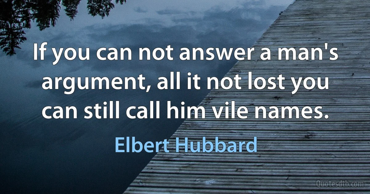 If you can not answer a man's argument, all it not lost you can still call him vile names. (Elbert Hubbard)