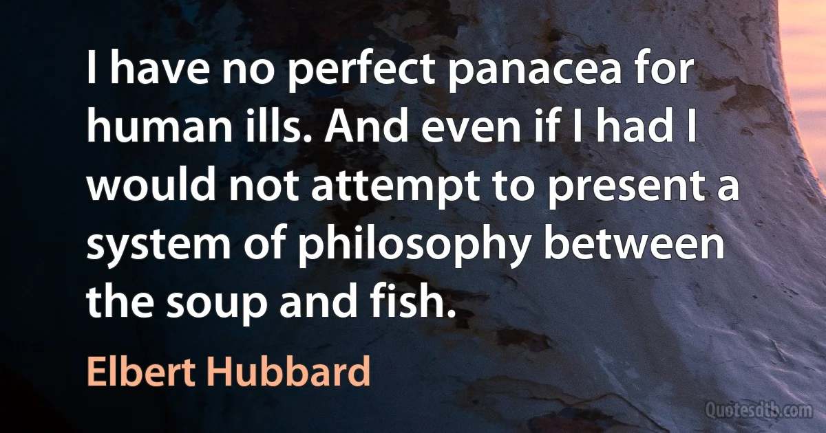 I have no perfect panacea for human ills. And even if I had I would not attempt to present a system of philosophy between the soup and fish. (Elbert Hubbard)