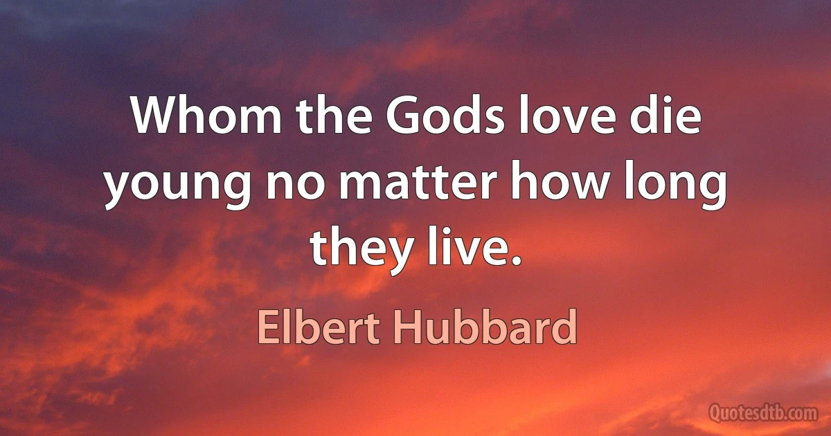 Whom the Gods love die young no matter how long they live. (Elbert Hubbard)