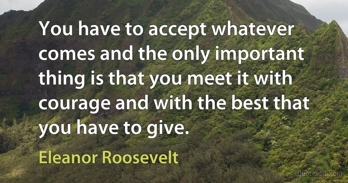 You have to accept whatever comes and the only important thing is that you meet it with courage and with the best that you have to give. (Eleanor Roosevelt)