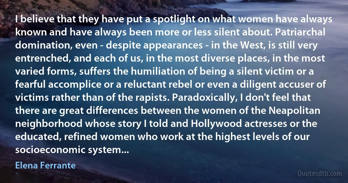 I believe that they have put a spotlight on what women have always known and have always been more or less silent about. Patriarchal domination, even - despite appearances - in the West, is still very entrenched, and each of us, in the most diverse places, in the most varied forms, suffers the humiliation of being a silent victim or a fearful accomplice or a reluctant rebel or even a diligent accuser of victims rather than of the rapists. Paradoxically, I don't feel that there are great differences between the women of the Neapolitan neighborhood whose story I told and Hollywood actresses or the educated, refined women who work at the highest levels of our socioeconomic system... (Elena Ferrante)