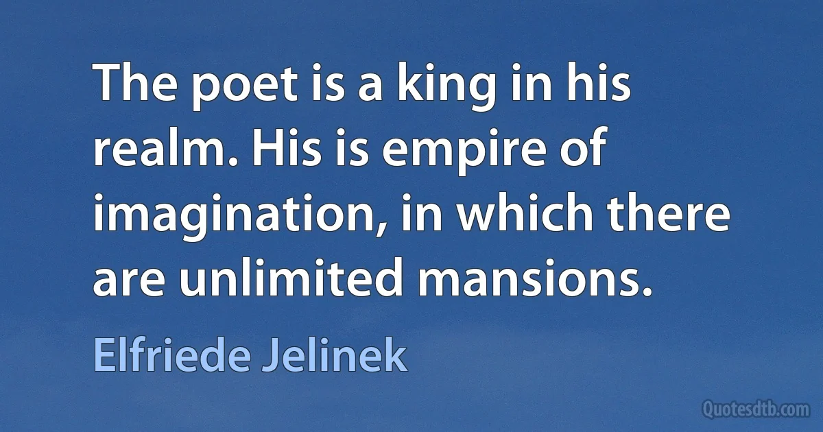 The poet is a king in his realm. His is empire of imagination, in which there are unlimited mansions. (Elfriede Jelinek)