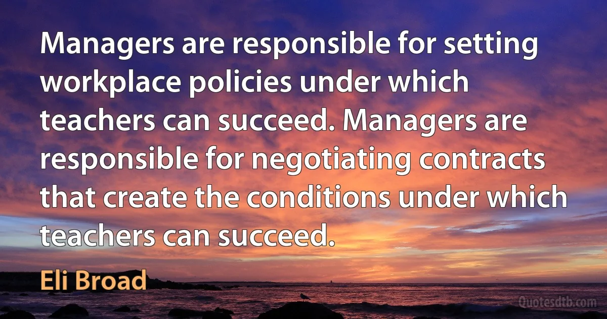 Managers are responsible for setting workplace policies under which teachers can succeed. Managers are responsible for negotiating contracts that create the conditions under which teachers can succeed. (Eli Broad)