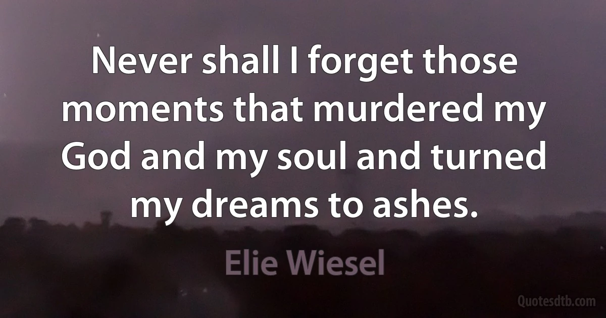 Never shall I forget those moments that murdered my God and my soul and turned my dreams to ashes. (Elie Wiesel)