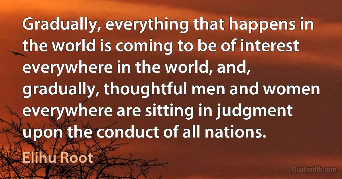 Gradually, everything that happens in the world is coming to be of interest everywhere in the world, and, gradually, thoughtful men and women everywhere are sitting in judgment upon the conduct of all nations. (Elihu Root)