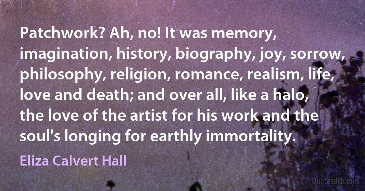 Patchwork? Ah, no! It was memory, imagination, history, biography, joy, sorrow, philosophy, religion, romance, realism, life, love and death; and over all, like a halo, the love of the artist for his work and the soul's longing for earthly immortality. (Eliza Calvert Hall)