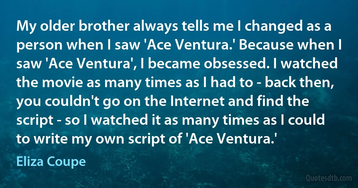 My older brother always tells me I changed as a person when I saw 'Ace Ventura.' Because when I saw 'Ace Ventura', I became obsessed. I watched the movie as many times as I had to - back then, you couldn't go on the Internet and find the script - so I watched it as many times as I could to write my own script of 'Ace Ventura.' (Eliza Coupe)