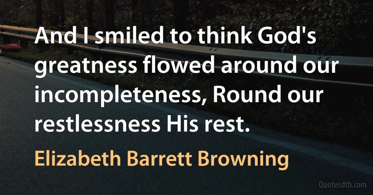 And I smiled to think God's greatness flowed around our incompleteness, Round our restlessness His rest. (Elizabeth Barrett Browning)