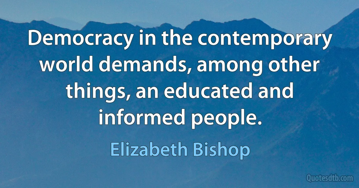 Democracy in the contemporary world demands, among other things, an educated and informed people. (Elizabeth Bishop)