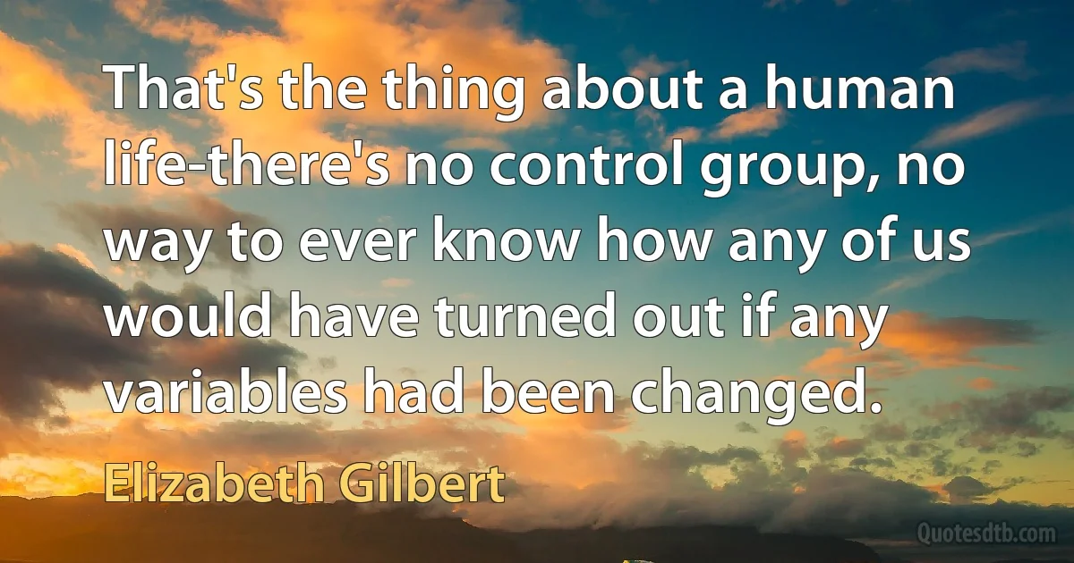 That's the thing about a human life-there's no control group, no way to ever know how any of us would have turned out if any variables had been changed. (Elizabeth Gilbert)