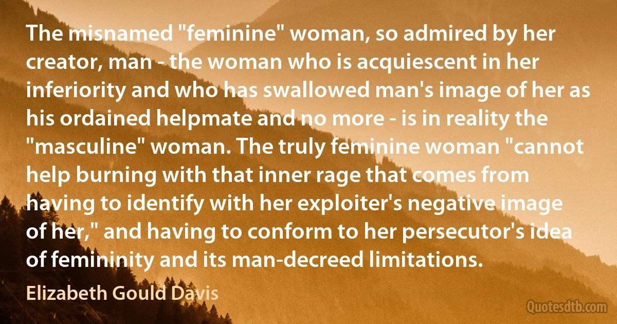 The misnamed "feminine" woman, so admired by her creator, man - the woman who is acquiescent in her inferiority and who has swallowed man's image of her as his ordained helpmate and no more - is in reality the "masculine" woman. The truly feminine woman "cannot help burning with that inner rage that comes from having to identify with her exploiter's negative image of her," and having to conform to her persecutor's idea of femininity and its man-decreed limitations. (Elizabeth Gould Davis)