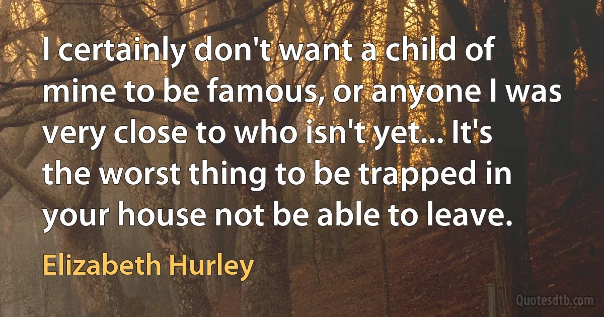 I certainly don't want a child of mine to be famous, or anyone I was very close to who isn't yet... It's the worst thing to be trapped in your house not be able to leave. (Elizabeth Hurley)