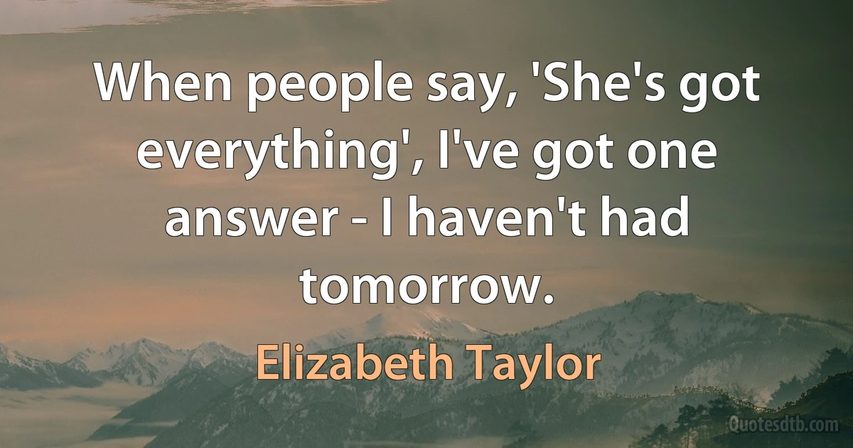 When people say, 'She's got everything', I've got one answer - I haven't had tomorrow. (Elizabeth Taylor)