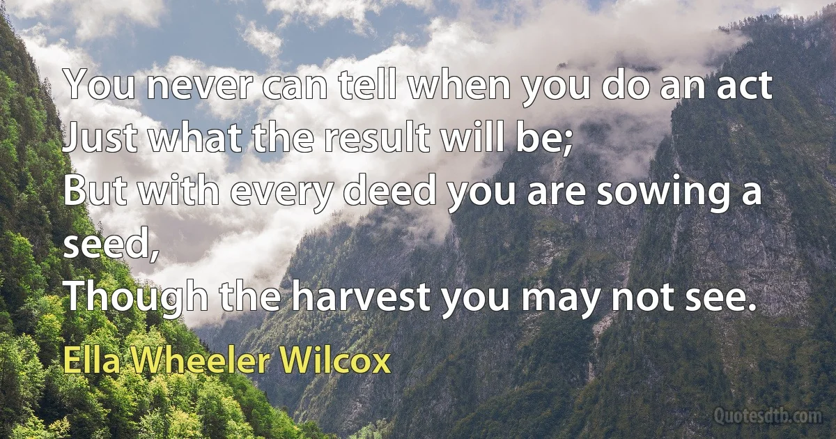 You never can tell when you do an act
Just what the result will be;
But with every deed you are sowing a seed,
Though the harvest you may not see. (Ella Wheeler Wilcox)