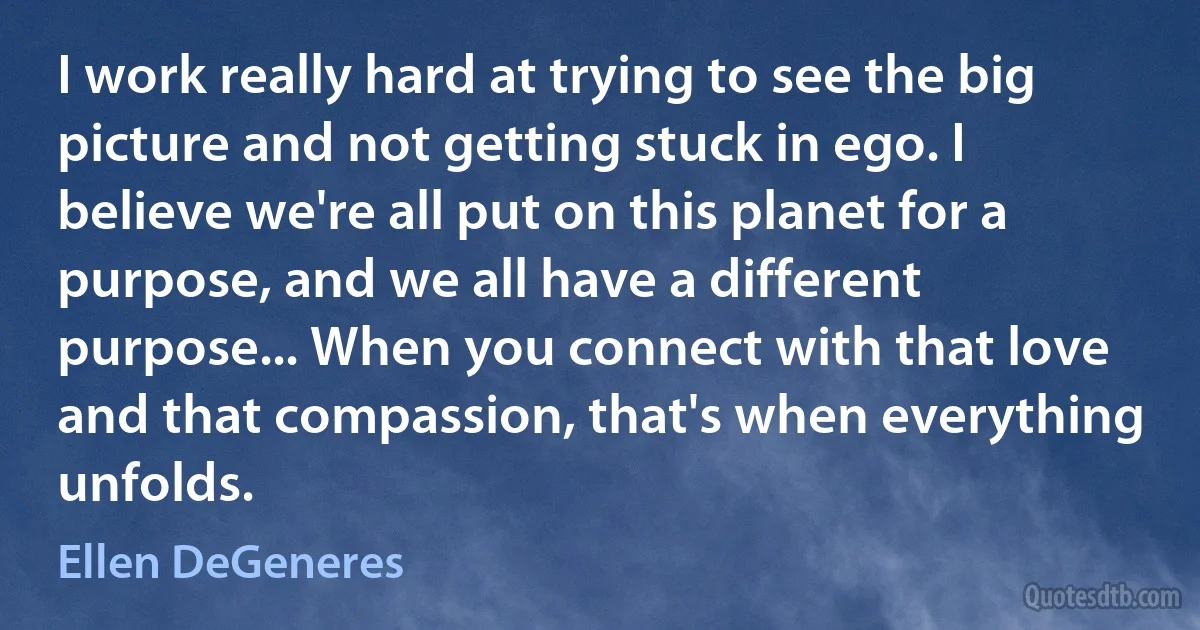 I work really hard at trying to see the big picture and not getting stuck in ego. I believe we're all put on this planet for a purpose, and we all have a different purpose... When you connect with that love and that compassion, that's when everything unfolds. (Ellen DeGeneres)