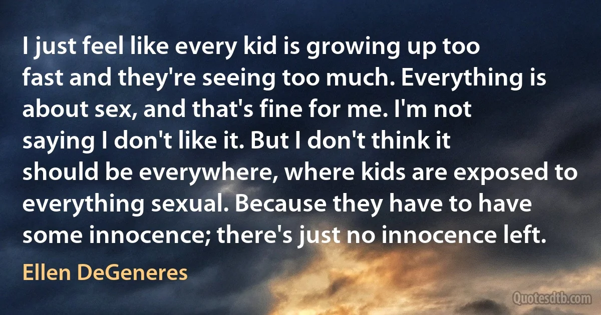 I just feel like every kid is growing up too fast and they're seeing too much. Everything is about sex, and that's fine for me. I'm not saying I don't like it. But I don't think it should be everywhere, where kids are exposed to everything sexual. Because they have to have some innocence; there's just no innocence left. (Ellen DeGeneres)