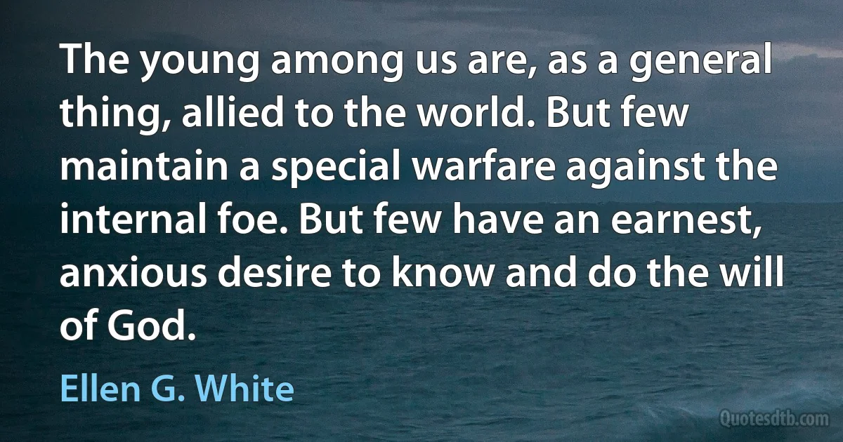 The young among us are, as a general thing, allied to the world. But few maintain a special warfare against the internal foe. But few have an earnest, anxious desire to know and do the will of God. (Ellen G. White)