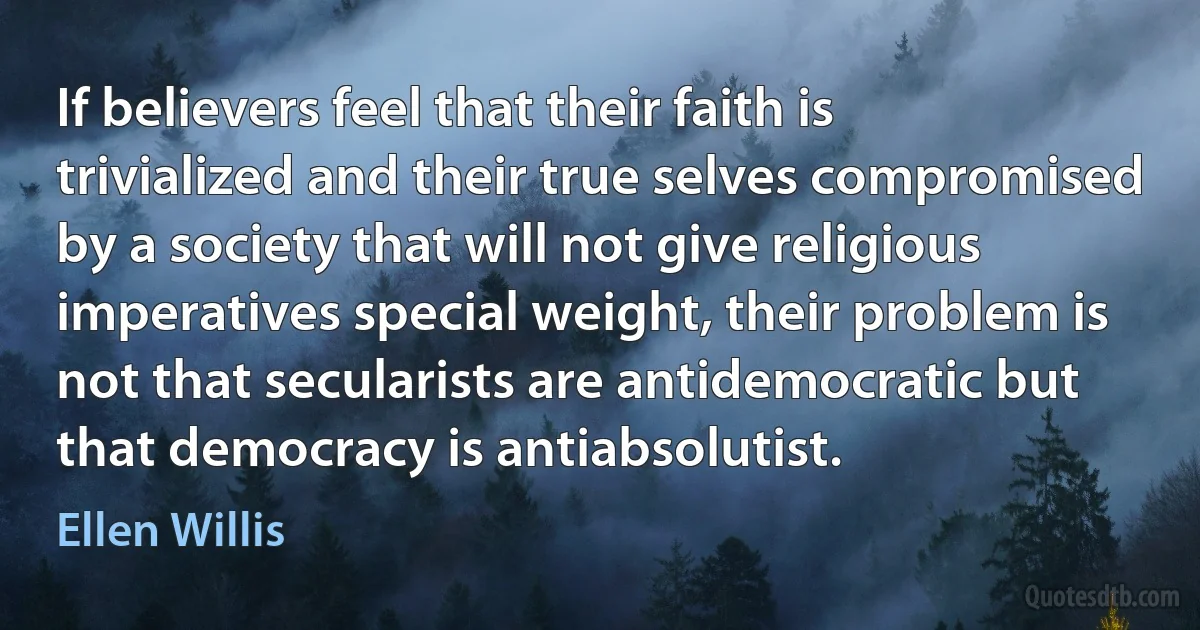 If believers feel that their faith is trivialized and their true selves compromised by a society that will not give religious imperatives special weight, their problem is not that secularists are antidemocratic but that democracy is antiabsolutist. (Ellen Willis)